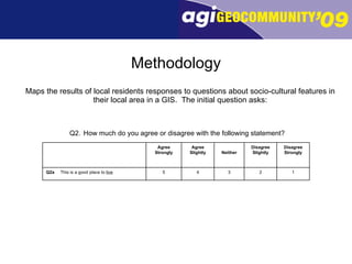Methodology Maps the results of local residents responses to questions about socio-cultural features in their local area in a GIS.  The initial question asks: Q2. How much do you agree or disagree with the following statement?   1 2 3 4 5 Q2a This is a good place to  live Disagree Strongly Disagree Slightly Neither Agree Slightly Agree Strongly 