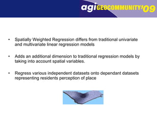 Spatially Weighted Regression differs from traditional univariate and multivariate linear regression models  Adds an additional dimension to traditional regression models by taking into account spatial variables. Regress various independent datasets onto dependant datasets representing residents perception of place 