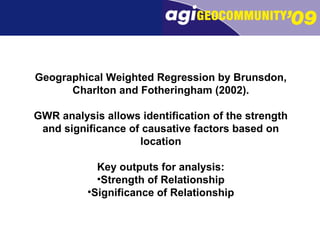Geographical Weighted Regression by Brunsdon, Charlton and Fotheringham (2002). GWR analysis allows identification of the strength and significance of causative factors based on location Key outputs for analysis: Strength of Relationship Significance of Relationship 