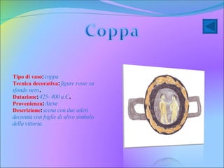 Tipo di vaso :  coppa Tecnica decorativa :  figure rosse su sfondo nero . Datazione :  425- 400 a.C .  Provenienza :  Atene   Descrizione :  scena con due atleti  decorata con foglie di ulivo simbolo della vittoria.   