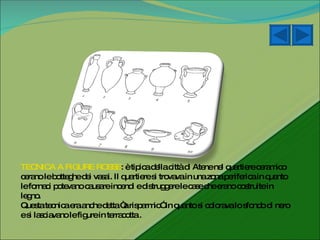 TECNICA A FIGURE ROSSE : è tipica della città di Atene nel quartiere ceramico cerano le botteghe dei vasai. Il quartiere si trovava in una zona periferica in quanto le fornaci potevano causare incendi e distruggere le case che erano costruite in legno. Questa tecnica era anche detta “a risparmio” in quanto si colorava lo sfondo di nero e si lasciavano le figure in terracotta .  