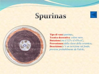Tipo di vaso :  spurinas . Tecnica decorativa :  colore nero . Datazione :  tra il 525 e il 476 a.C . Provenienza :  dalla classe della ceramica . Descrizione :  c’è un iscrizione sul fondo, proviene probabilmente da Vulchi . 