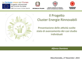 Il	
  Proge)o	
  
	
  Cluster	
  Energie	
  Rinnovabili	
  
	
  
Presentazione	
  delle	
  a7vità	
  svolte	
  	
  
stato	
  di	
  avanzamento	
  dei	
  casi	
  studio	
  
individua;	
  	
  
	
  
	
  
	
  
REPUBBLICA ITALIANA
Macchiareddu,	
  27	
  Novembre	
  	
  2015	
  
Alfonso	
  Damiano	
  
 