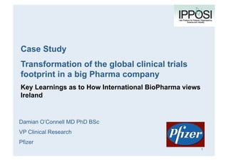 Case Study
Transformation of the global clinical trials
footprint in a big Pharma company
Key Learnings as to How International BioPharma views
Ireland
Damian O’Connell MD PhD BSc
VP Clinical Research
Pfizer
Company
logo here
1
 
