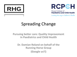 Spreading Change
Pursuing better care: Quality Improvement
in Paediatrics and Child Health

Dr. Damian Roland on behalf of the
Running Horse Group
(Google us!!)

 