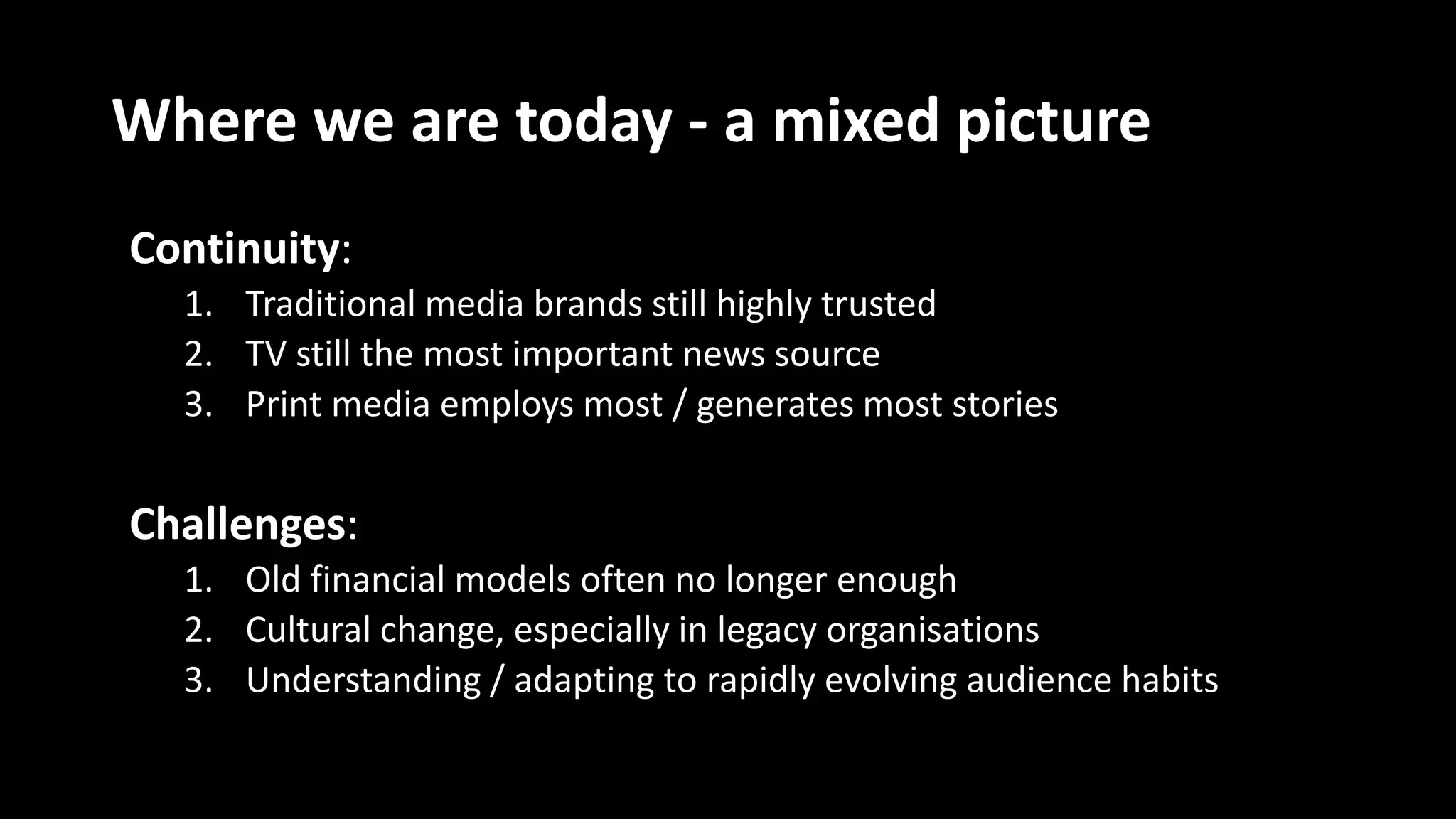 Where we are today - a mixed picture
Continuity:
1. Traditional media brands still highly trusted
2. TV still the most important news source
3. Print media employs most / generates most stories
Challenges:
1. Old financial models often no longer enough
2. Cultural change, especially in legacy organisations
3. Understanding / adapting to rapidly evolving audience habits
 