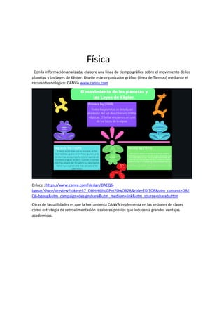Física
Con la información analizada, elabore una línea de tiempo gráfica sobre el movimiento de los
planetas y las Leyes de Kèpler. Diseñe este organizador gráfico (línea de Tiempo) mediante el
recurso tecnológico: CANVA www.canva.com
Enlace : https://www.canva.com/design/DAEQ6-
bgeug/share/preview?token=k7_OHHy6jjhoGPm7OwOB2A&role=EDITOR&utm_content=DAE
Q6-bgeug&utm_campaign=designshare&utm_medium=link&utm_source=sharebutton
Otras de las utilidades es que la herramienta CANVA implementa en las sesiones de clases
como estrategia de retroalimentación o saberes previos que inducen a grandes ventajas
académicas.
 
