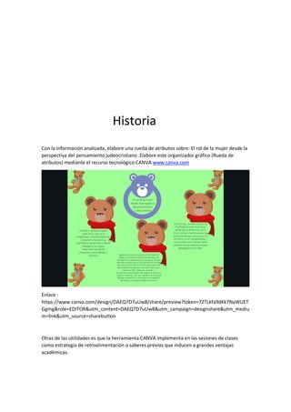 Historia
Con la información analizada, elabore una rueda de atributos sobre: El rol de la mujer desde la
perspectiva del pensamiento judeocristiano .Elabore este organizador gráfico (Rueda de
atributos) mediante el recurso tecnológico CANVA www.canva.com
Enlace :
https://www.canva.com/design/DAEQ7D7uUw8/share/preview?token=7ZTLkfa9dKk7NyWUET
Ggmg&role=EDITOR&utm_content=DAEQ7D7uUw8&utm_campaign=designshare&utm_mediu
m=link&utm_source=sharebutton
Otras de las utilidades es que la herramienta CANVA implementa en las sesiones de clases
como estrategia de retroalimentación o saberes previos que inducen a grandes ventajas
académicas.
 
