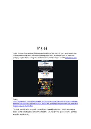 Ingles
Con la información analizada, elabore una infografía con tres gráficos sobre la tecnología que
usábamos en el 2000 (Past continuous) y tres gráficos de la tecnología usada en el pasado
(Simple past) Diseñe esta infografía mediante el recurso tecnológico CANVA www.canva.com
Enlace:
https://www.canva.com/design/DAERAV_kP4Y/share/preview?token=nXdh1qxi5juU0IVPn9Ns
BA&role=EDITOR&utm_content=DAERAV_kP4Y&utm_campaign=designshare&utm_medium=li
nk&utm_source=sharebutton
Otras de las utilidades es que la herramienta CANVA implementa en las sesiones de
clases como estrategia de retroalimentación o saberes previos que inducen a grandes
ventajas académicas.
 