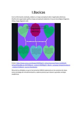 I.Bacicas
Con la información analizada, elabore un mapa conceptual sobre magnitudes eléctricas.
Diseñe este organizador gráfico (mapa conceptual) mediante el recurso tecnológico Diagrams
(https://app.diagrams.net)
Enlace: https://www.canva.com/design/DAERDgL5E_k/share/preview?token=IzUBt3oZ4-
1tFAq7619xoQ&role=EDITOR&utm_content=DAERDgL5E_k&utm_campaign=designshare&utm
_medium=link&utm_source=sharebutton
Otras de las utilidades es que la herramienta CANVA implementa en las sesiones de clases
como estrategia de retroalimentación o saberes previos que inducen a grandes ventajas
académicas
 