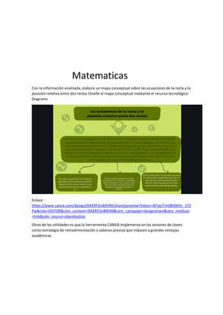 Matematicas
Con la información analizada, elabore un mapa conceptual sobre las ecuaciones de la recta y la
posición relativa entre dos rectas Diseñe el mapa conceptual mediante el recurso tecnológico
Diagrams
Enlace :
https://www.canva.com/design/DAERFGnBXVM/share/preview?token=iB7ap7rm0BIKXihr_1T2
Pw&role=EDITOR&utm_content=DAERFGnBXVM&utm_campaign=designshare&utm_medium
=link&utm_source=sharebutton
Otras de las utilidades es que la herramienta CANVA implementa en las sesiones de clases
como estrategia de retroalimentación o saberes previos que inducen a grandes ventajas
académicas
 
