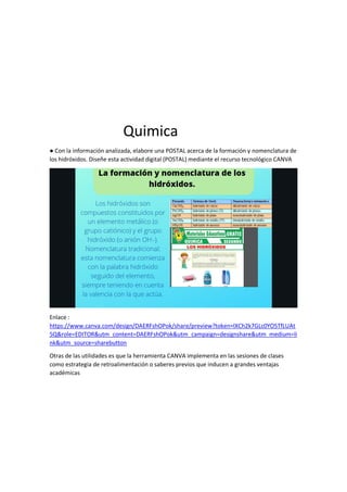 Quimica
● Con la información analizada, elabore una POSTAL acerca de la formación y nomenclatura de
los hidróxidos. Diseñe esta actividad digital (POSTAL) mediante el recurso tecnológico CANVA
Enlace :
https://www.canva.com/design/DAERFshOPok/share/preview?token=lXCh2k7GLc0YO5TfLUAt
5Q&role=EDITOR&utm_content=DAERFshOPok&utm_campaign=designshare&utm_medium=li
nk&utm_source=sharebutton
Otras de las utilidades es que la herramienta CANVA implementa en las sesiones de clases
como estrategia de retroalimentación o saberes previos que inducen a grandes ventajas
académicas
 