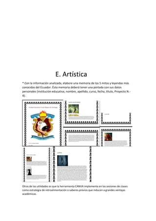E. Artística
* Con la información analizada, elabore una memoria de los 5 mitos y leyendas más
conocidas del Ecuador. Ésta memoria deberá tener una portada con sus datos
personales (institución educativa, nombre, apellido, curso, fecha, título, Proyecto N.-
4).
Otras de las utilidades es que la herramienta CANVA implementa en las sesiones de clases
como estrategia de retroalimentación o saberes previos que inducen a grandes ventajas
académicas.
 