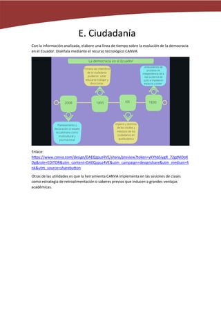 E. Ciudadanía
Con la información analizada, elabore una línea de tiempo sobre la evolución de la democracia
en el Ecuador. Diséñala mediante el recurso tecnológico CANVA.
Enlace:
https://www.canva.com/design/DAEQzpuz4VE/share/preview?token=yKYhb5iygR_72gzNIDoX
Dg&role=EDITOR&utm_content=DAEQzpuz4VE&utm_campaign=designshare&utm_medium=li
nk&utm_source=sharebutton
Otras de las utilidades es que la herramienta CANVA implementa en las sesiones de clases
como estrategia de retroalimentación o saberes previos que inducen a grandes ventajas
académicas.
 
