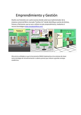 Emprendimiento y Gestión
Diseñe una historieta con cuatro escenas donde usted sea el administrador de la
empresa comercial Micro mercado “Carlitos S.A” donde identifique cuentas de Activos,
Pasivos y Patrimonio, que se van a utilizar en este emprendimiento, mediante el
recurso tecnológico www.storyboardthat.com/
Otras de las utilidades es que la herramienta CANVA implementa en las sesiones de clases
como estrategia de retroalimentación o saberes previos que inducen a grandes ventajas
académicas.
 