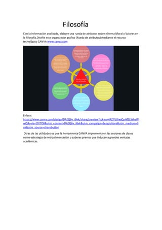 Filosofía
Con la información analizada, elabore una rueda de atributos sobre el tema Moral y Valores en
la Filosofía.Diseñe este organizador gráfico (Rueda de atributos) mediante el recurso
tecnológico CANVA www.canva.com
Enlace:
https://www.canva.com/design/DAEQ6v_iBvk/share/preview?token=4RZfFL0IwjQnHfZLWhvW
wQ&role=EDITOR&utm_content=DAEQ6v_iBvk&utm_campaign=designshare&utm_medium=li
nk&utm_source=sharebutton
Otras de las utilidades es que la herramienta CANVA implementa en las sesiones de clases
como estrategia de retroalimentación o saberes previos que inducen a grandes ventajas
académicas.
 