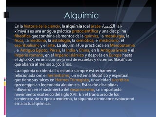 En la  historia de la ciencia , la  alquimia  (del  árabe   الكيمياء  [ al-kīmiyā]) es una antigua práctica  protocientífica  y una disciplina  filosófica  que combina elementos de la  química , la  metalurgia , la  física , la  medicina , la  astrología , la  semiótica , el  misticismo , el  espiritualismo  y el  arte . La alquimia fue practicada en  Mesopotamia , el  Antiguo Egipto ,  Persia , la  India  y  China , en la  Antigua Grecia  y el  Imperio romano , en el  Imperio islámico  y después en  Europa  hasta el siglo XIX, en una compleja red de escuelas y sistemas filosóficos que abarca al menos 2.500 años. La alquimia occidental ha estado siempre estrechamente relacionada con el  hermetismo , un sistema filosófico y espiritual que tiene sus raíces en  Hermes Trimegisto , una deidad  sincrética  grecoegipcia y legendario alquimista. Estas dos disciplinas influyeron en el nacimiento del  rosacrucismo , un importante movimiento esotérico del siglo XVII. En el transcurso de los comienzos de la época moderna, la alquimia dominante evolucionó en la actual química. Alquimia 