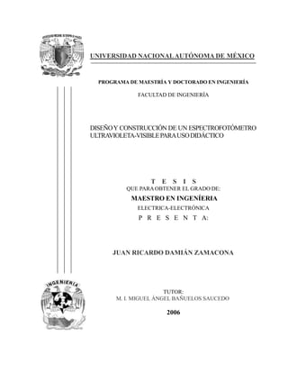 UNIVERSIDAD NACIONALAUTÓNOMA DE MÉXICO
PROGRAMA DE MAESTRÍA Y DOCTORADO EN INGENIERÍA
FACULTAD DE INGENIERÍA
DISEÑOY CONSTRUCCIÓN DE UN ESPECTROFOTÓMETRO
ULTRAVIOLETA-VISIBLEPARAUSODIDÁCTICO
T E S I S
QUE PARAOBTENER EL GRADO DE:
MAESTRO EN INGENÍERIA
ELECTRICA-ELECTRÓNICA
P R E S E N T A:
JUAN RICARDO DAMIÁN ZAMACONA
TUTOR:
M. I. MIGUEL ÁNGEL BAÑUELOS SAUCEDO
2006
 