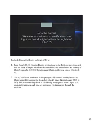 John the Baptist
“He came as a witness, to testify about the
Light, so that all might believe through him”
(John1:7).
Session 2: Discuss the identity and origin of Christ
1. Read John 1:19-34; John the Baptist is introduced in the Prologue as witness and
into the Book of Signs; what is his relationship to the revelation of the identity of
Christ? (see John 1:30-31) He is to reveal Christ, not forgive sins as Christ will
do.
2. “I AM;” while not mentioned in the prologue, this term of identity is used by
Christ himself throughout the Gospel of John 29 times (Kohlenberger, 2015, p.
547). This statement rings back to His identity as the pre-existent Logos. Ask
students to take note each time we encounter His declaration through the
sessions.
10
 
