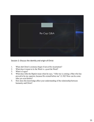 Re-Cap Q&A
Session 2: Discuss the identity and origin of Christ
1. When did Christ’s existence begin if not at His incarnation?
2. What does it mean to be the Word vs. speak the Word?
3. What is Logos?
4. What does John the Baptist mean when he says, “After me is coming a Man who has
proved to be my superior, because He existed before me” (1:30)? How can he come
after yet exist before?
5. How does this knowledge affect your understanding of the relationship between
humanity and Christ?
11
 