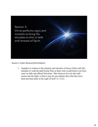 Session 3:
Christ performs signs and
miracles to bring His
disciples to Him in faith
and renewal of Spirit.
Session 3: Public Witness/Faith & Rebirth
1. Together in witness to the ministry and miracles of Jesus, Christ calls His
disciples to walk the path beside Him as those who would believe are born
anew in faith and offered Salvation; “But whoever lives by the truth
comes into the light, so that it may be seen plainly that what they have
done has been done in the sight of God” (v. 3:21).
12
 