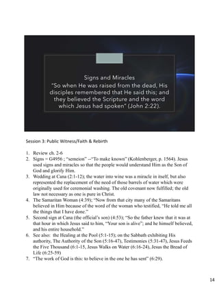 Signs and Miracles
“So when He was raised from the dead, His
disciples remembered that He said this; and
they believed the Scripture and the word
which Jesus had spoken” (John 2:22).
Session 3: Public Witness/Faith & Rebirth
1. Review ch. 2-6
2. Signs = G4956 ; “semeion” --“To make known” (Kohlenberger, p. 1564). Jesus
used signs and miracles so that the people would understand Him as the Son of
God and glorify Him.
3. Wedding at Cana (2:1-12); the water into wine was a miracle in itself, but also
represented the replacement of the need of those barrels of water which were
originally used for ceremonial washing. The old covenant now fulfilled; the old
law not necessary as one is pure in Christ.
4. The Samaritan Woman (4:39); “Now from that city many of the Samaritans
believed in Him because of the word of the woman who testified, “He told me all
the things that I have done.”
5. Second sign at Cana (the official’s son) (4:53); “So the father knew that it was at
that hour in which Jesus said to him, “Your son is alive”; and he himself believed,
and his entire household.”
6. See also: the Healing at the Pool (5:1-15); on the Sabbath exhibiting His
authority, The Authority of the Son (5:16-47), Testimonies (5:31-47), Jesus Feeds
the Five Thousand (6:1-15, Jesus Walks on Water (6:16-24), Jesus the Bread of
Life (6:25-59)
7. “The work of God is this: to believe in the one he has sent” (6:29).
14
 