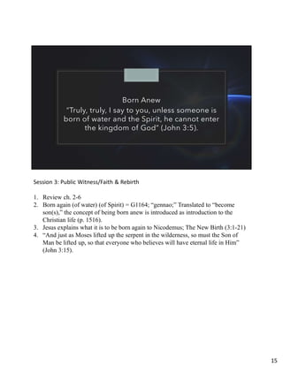 Born Anew
“Truly, truly, I say to you, unless someone is
born of water and the Spirit, he cannot enter
the kingdom of God” (John 3:5).
Session 3: Public Witness/Faith & Rebirth
1. Review ch. 2-6
2. Born again (of water) (of Spirit) = G1164; “gennao;” Translated to “become
son(s),” the concept of being born anew is introduced as introduction to the
Christian life (p. 1516).
3. Jesus explains what it is to be born again to Nicodemus; The New Birth (3:1-21)
4. “And just as Moses lifted up the serpent in the wilderness, so must the Son of
Man be lifted up, so that everyone who believes will have eternal life in Him”
(John 3:15).
15
 