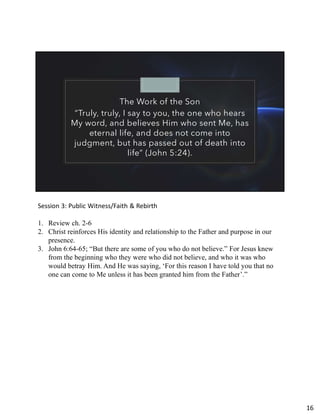 The Work of the Son
“Truly, truly, I say to you, the one who hears
My word, and believes Him who sent Me, has
eternal life, and does not come into
judgment, but has passed out of death into
life” (John 5:24).
Session 3: Public Witness/Faith & Rebirth
1. Review ch. 2-6
2. Christ reinforces His identity and relationship to the Father and purpose in our
presence.
3. John 6:64-65; “But there are some of you who do not believe.” For Jesus knew
from the beginning who they were who did not believe, and who it was who
would betray Him. And He was saying, ‘For this reason I have told you that no
one can come to Me unless it has been granted him from the Father’.”
16
 