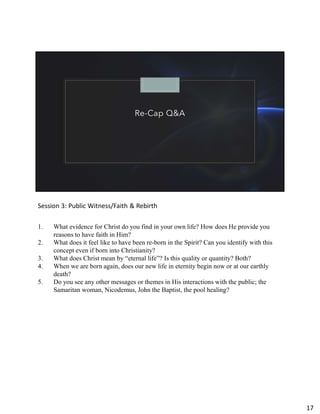 Re-Cap Q&A
Session 3: Public Witness/Faith & Rebirth
1. What evidence for Christ do you find in your own life? How does He provide you
reasons to have faith in Him?
2. What does it feel like to have been re-born in the Spirit? Can you identify with this
concept even if born into Christianity?
3. What does Christ mean by “eternal life”? Is this quality or quantity? Both?
4. When we are born again, does our new life in eternity begin now or at our earthly
death?
5. Do you see any other messages or themes in His interactions with the public; the
Samaritan woman, Nicodemus, John the Baptist, the pool healing?
17
 