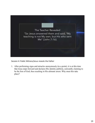 The Teacher Revealed
“So Jesus answered them and said, “My
teaching is not My own, but His who sent
Me” (John 7:16).
Session 4: Public Witness/Jesus reveals the Father
1. After performing signs and miracles anonymously (to a point), it is at this time
that Jesus steps forward and declares His identity publicly, outwardly claiming to
be the Son of God, thus resulting in His ultimate arrest. Why must this take
place?
19
 