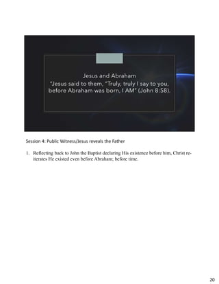 Jesus and Abraham
“Jesus said to them, “Truly, truly I say to you,
before Abraham was born, I AM” (John 8:58).
Session 4: Public Witness/Jesus reveals the Father
1. Reflecting back to John the Baptist declaring His existence before him, Christ re-
iterates He existed even before Abraham; before time.
20
 