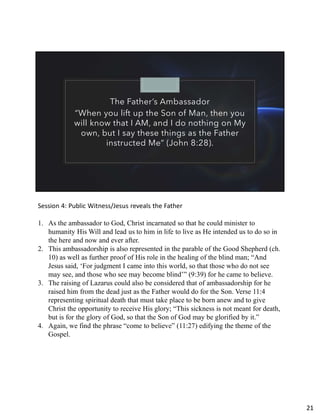 The Father’s Ambassador
“When you lift up the Son of Man, then you
will know that I AM, and I do nothing on My
own, but I say these things as the Father
instructed Me” (John 8:28).
Session 4: Public Witness/Jesus reveals the Father
1. As the ambassador to God, Christ incarnated so that he could minister to
humanity His Will and lead us to him in life to live as He intended us to do so in
the here and now and ever after.
2. This ambassadorship is also represented in the parable of the Good Shepherd (ch.
10) as well as further proof of His role in the healing of the blind man; “And
Jesus said, ‘For judgment I came into this world, so that those who do not see
may see, and those who see may become blind’” (9:39) for he came to believe.
3. The raising of Lazarus could also be considered that of ambassadorship for he
raised him from the dead just as the Father would do for the Son. Verse 11:4
representing spiritual death that must take place to be born anew and to give
Christ the opportunity to receive His glory; “This sickness is not meant for death,
but is for the glory of God, so that the Son of God may be glorified by it.”
4. Again, we find the phrase “come to believe” (11:27) edifying the theme of the
Gospel.
21
 