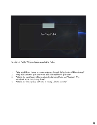 Re-Cap Q&A
Session 4: Public Witness/Jesus reveals the Father
1. Why would Jesus choose to remain unknown through the beginning of His ministry?
2. Why must Christ be glorified? What does that mean to be glorified?
3. What is the significance of the relationship between Christ and Abraham? Why
mention it to the unbelieving Jews?
4. What is the consequence for Christ in raising Lazarus and why?
22
 
