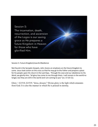 Session 5:
The incarnation, death,
resurrection, and ascension
of the Logos is our saving
grace as He prepares a
future Kingdom in Heaven
for those who have
glorified Him.
Session 5: Future Kingdom/Love & Obedience
Not found in the Synoptic Gospels, John shares an emphasis on the future Kingdom to
come. Jesus took action on the cross so that he may go to the Father and prepare a place
for his people upon His return in the Last Days. Through His Love and our obedience to His
Word, we glorify Him; “all glory has come to me through them. I will remain in the world no
longer, but they are still in the world and I am coming to you” (vv. 17:10-11).
Glory = G1518, G1519; “doxa, doxazo;” Divine glory is the light which emanates
from God. It is also the manner in which He is praised in eternity.
23
 