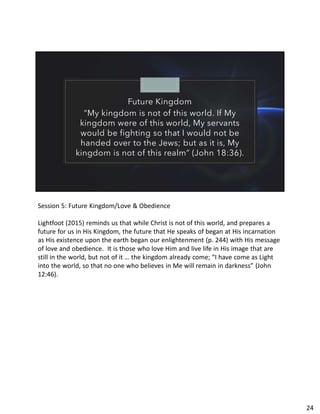 Future Kingdom
“My kingdom is not of this world. If My
kingdom were of this world, My servants
would be fighting so that I would not be
handed over to the Jews; but as it is, My
kingdom is not of this realm” (John 18:36).
Session 5: Future Kingdom/Love & Obedience
Lightfoot (2015) reminds us that while Christ is not of this world, and prepares a
future for us in His Kingdom, the future that He speaks of began at His incarnation
as His existence upon the earth began our enlightenment (p. 244) with His message
of love and obedience. It is those who love Him and live life in His image that are
still in the world, but not of it … the kingdom already come; “I have come as Light
into the world, so that no one who believes in Me will remain in darkness” (John
12:46).
24
 