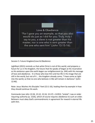 Love & Obedience
“For I gave you an example, so that you also
would do just as I did for you. Truly, truly I
say to you, a slave is not greater than his
master, nor is one who is sent greater than
the one who sent him” (John 13:15-16).
Session 5: Future Kingdom/Love & Obedience
Lightfoot (2015) reminds us that while Christ is not of this world, and prepares a
future for us in His Kingdom, the future that He speaks of began at His incarnation
as His existence upon the earth began our enlightenment (p. 244) with His message
of love and obedience. It is those who love Him and live life in His image that are
still in the world, but not of it … the kingdom already come; “I have come as Light
into the world, so that no one who believes in Me will remain in darkness” (John
12:46).
Note: Jesus Washes His Disciples’ Feet (13:1-16); leading them by example in how
they should continue His work.
Commands (see John 13:34, 15:12, 15:14, 15:17) = G1953; “entole”; Law or order
requiring authority (p. 1526), which of course requires obedience to such an order.
Believers must obey God’s commandments in agreement for reward in eternal life
with Him.
25
 