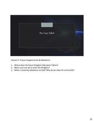 Re-Cap Q&A
Session 5: Future Kingdom/Love & Obedience
1. Where does the future Kingdom take place? When?
2. What must one do to enter the Kingdom?
3. What is meant by obedience to God? Why do we obey His commands?
26
 
