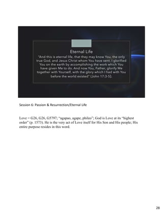 Eternal Life
“And this is eternal life, that they may know You, the only
true God, and Jesus Christ whom You have sent. I glorified
You on the earth by accomplishing the work which You
have given Me to do. And now You, Father, glorify Me
together with Yourself, with the glory which I had with You
before the world existed” (John 17:3-5).
Session 6: Passion & Resurrection/Eternal Life
Love = G26, G26, G5797; “agapao, agape, phileo”; God is Love at its “highest
order” (p. 1573). He is the very act of Love itself for His Son and His people; His
entire purpose resides in this word.
28
 
