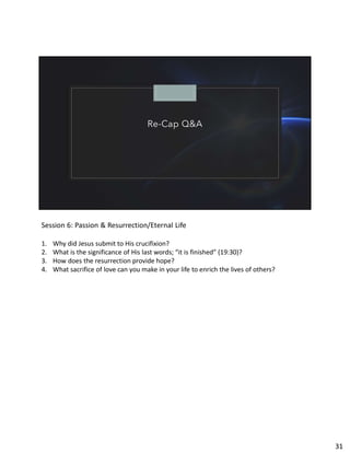 Re-Cap Q&A
Session 6: Passion & Resurrection/Eternal Life
1. Why did Jesus submit to His crucifixion?
2. What is the significance of His last words; “it is finished” (19:30)?
3. How does the resurrection provide hope?
4. What sacrifice of love can you make in your life to enrich the lives of others?
31
 