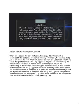 He is Risen
“Peace be to you; just as the Father has sent Me, I
also send you.” And when He had said this, He
breathed on them and said to them, “Receive the
Holy Spirit. If you forgive the sins of any, their sins
have been forgiven them; if you retain the sins of
any, they have been retained” (John 20:21-23).
Session 7: Church Mission/New Covenant
“There are places in the Gospel of John which suggest that the church is
understood to be God’s new covenant community. Pryor notes, for example, that (1)
just as Israel was the flock of Yahweh, so now believers are God’s flock cared for by
Jesus, the ‘good shepherd’ (10:1–18); (2) just as the presence of God among the
tribes of Israel was a sign of their covenant relationship with him, so the
‘tabernacling’ of the incarnate Christ among his disciples is a sign of their covenant
relationship with God (1:14); (3) just as Israel was chosen by God to be his people
and became the object of his special love, so too the disciples are chosen by Christ
(15:16) and are the objects of his special love (13:1); and (4) just as God promised
to breathe new life into Israel (Ezek. 37), so too Jesus breathed on his disciples and
said, ‘Receive the Holy Spirit’ (20:21–23)” (Kruse, p. 38).
33
 