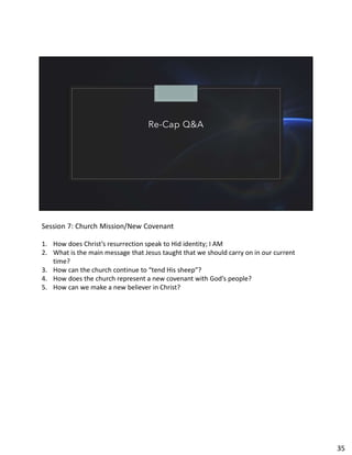 Re-Cap Q&A
Session 7: Church Mission/New Covenant
1. How does Christ’s resurrection speak to Hid identity; I AM
2. What is the main message that Jesus taught that we should carry on in our current
time?
3. How can the church continue to “tend His sheep”?
4. How does the church represent a new covenant with God’s people?
5. How can we make a new believer in Christ?
35
 