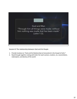 God and Man
“Through him all things were made; without
him nothing was made that has been made”
(John 1:3).
Session 8: The relationship between God and His People
1. Provide handout on “God and His Relationship to Humankind in the Gospel of John.”
2. Read through together ending with Q & A for each section; creation, sin, reconciliation,
redemption, and destiny of the world
37
 