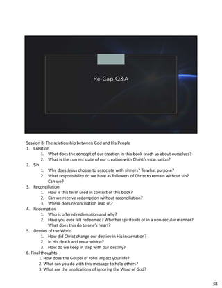 Re-Cap Q&A
Session 8: The relationship between God and His People
1. Creation
1. What does the concept of our creation in this book teach us about ourselves?
2. What is the current state of our creation with Christ’s incarnation?
2. Sin
1. Why does Jesus choose to associate with sinners? To what purpose?
2. What responsibility do we have as followers of Christ to remain without sin?
Can we?
3. Reconciliation
1. How is this term used in context of this book?
2. Can we receive redemption without reconciliation?
3. Where does reconciliation lead us?
4. Redemption
1. Who is offered redemption and why?
2. Have you ever felt redeemed? Whether spiritually or in a non-secular manner?
What does this do to one’s heart?
5. Destiny of the World
1. How did Christ change our destiny in His incarnation?
2. In His death and resurrection?
3. How do we keep in step with our destiny?
6. Final thoughts
1. How does the Gospel of John impact your life?
2. What can you do with this message to help others?
3. What are the implications of ignoring the Word of God?
38
 