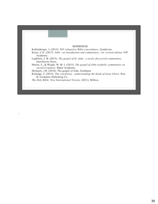 REFERENCES:
Kohlenberger, J. (2015). NIV exhaustive Bible concordance. Zondervan.
Kruse, C.G. (2017). John : an introduction and commentary: vol. revised edition. IVP
Academic.
Lightfoot, J. B. (2015). The gospel of St. John : a newly discovered commentary.
InterVarsity Press.
Martin, F., & Wright, W. M. I. (2015). The gospel of John (catholic commentary on
sacred scripture). Baker Academic.
Michaels, J.R. (2010). The gospel of John. Eerdmans
Rutledge, F. (2015). The crucifixion : understanding the death of Jesus Christ. Wm.
B. Eerdmans Publishing Co.
The Holy Bible: New International Version. (2011). Biblica.
.
39
 