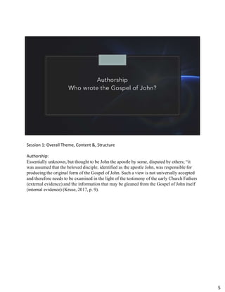 Authorship
Who wrote the Gospel of John?
Session 1: Overall Theme, Content &, Structure
Authorship:
Essentially unknown, but thought to be John the apostle by some, disputed by others; “it
was assumed that the beloved disciple, identified as the apostle John, was responsible for
producing the original form of the Gospel of John. Such a view is not universally accepted
and therefore needs to be examined in the light of the testimony of the early Church Fathers
(external evidence) and the information that may be gleaned from the Gospel of John itself
(internal evidence) (Kruse, 2017, p. 9).
5
 