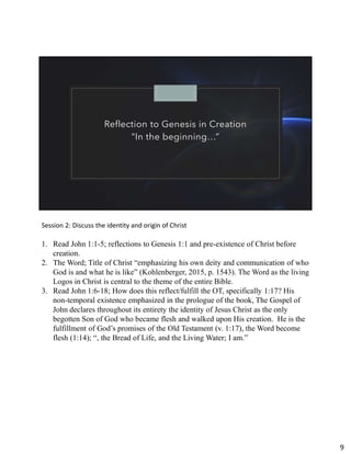 Reflection to Genesis in Creation
“In the beginning…”
Session 2: Discuss the identity and origin of Christ
1. Read John 1:1-5; reflections to Genesis 1:1 and pre-existence of Christ before
creation.
2. The Word; Title of Christ “emphasizing his own deity and communication of who
God is and what he is like” (Kohlenberger, 2015, p. 1543). The Word as the living
Logos in Christ is central to the theme of the entire Bible.
3. Read John 1:6-18; How does this reflect/fulfill the OT, specifically 1:17? His
non-temporal existence emphasized in the prologue of the book, The Gospel of
John declares throughout its entirety the identity of Jesus Christ as the only
begotten Son of God who became flesh and walked upon His creation. He is the
fulfillment of God’s promises of the Old Testament (v. 1:17), the Word become
flesh (1:14); “, the Bread of Life, and the Living Water; I am.”
9
 