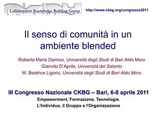 http://www.ckbg.org/congresso2011




     Il senso di comunità in un
          ambiente blended
   Roberta Maria Damico, Università degli Studi di Bari Aldo Moro
             Gianvito D’Aprile, Università del Salento
    M. Beatrice Ligorio, Università degli Studi di Bari Aldo Moro



III Congresso Nazionale CKBG – Bari, 6-8 aprile 2011
            Empowerment, Formazione, Tecnologie.
            L'Individuo, il Gruppo e l'Organizzazione
 