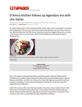  ARTICLE COPY 
 

D'Amico Kitchen follows up legendary era with 
chic Italian 
Famed chef Jean‐Georges Vongerichten is replaced at the Chambers—now what? 
Comments (1) By Rachel Hutton Wednesday, Oct 14 2009 

For quite a long stretch, in the restaurant world, at least, where time is measured in a ratio like 
that of dog years, D'Amico Cucina was the pinnacle of fine dining in the Twin Cities. From the 
late '80s to perhaps the mid‐'90s, Cucina's luxurious Italian fare, elegant dining room, and top‐
notch service made it one of the best spots for deal‐making and celebrating among the 
moneyed class. 




                                                       
Jana Freiband 
Greens worth envy: The chicory salad with prosciutto, fresh figs, balsamic vinegar, and buffalo mozzarella 

Details 
                                                          D'AMICO KITCHEN 
                                                   901 Hennepin Ave. S., Minneapolis  
                                                        612.767.6999, Web site 
                                                  appetizers $8‐$11; entrées $10‐$29 


 

But as time passed, attitudes about what constituted a great restaurant shifted toward 
something more relaxed. Dishes made with chicken livers and cold‐smoked salmon replaced 
foie gras and lobster. Just after the millennium arrived, City Pages pronounced the culinary 
emperor's nakedness: Cucina's food could be good, certainly, but rarely did it meet the 
expectations of a $100 meal. 

Earlier this summer, after more than two decades in business, Cucina closed its doors. Then, 
within days, the D'Amico family, which owns a mini‐empire of eateries in Minnesota and 
Florida, announced that they'd be replacing Jean‐Georges Vongerichten's restaurant in the 
Chambers Hotel with a casual Italian concept called D'Amico Kitchen. 
 