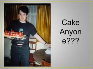 Cake
Anyon
e???
 