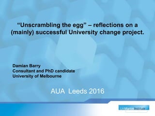 “Unscrambling the egg” – reflections on a
(mainly) successful University change project.
AUA Leeds 2016
Damian Barry
Consultant and PhD candidate
University of Melbourne
 